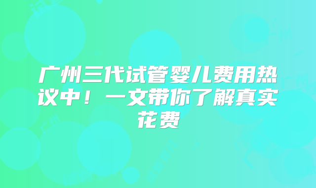 广州三代试管婴儿费用热议中！一文带你了解真实花费