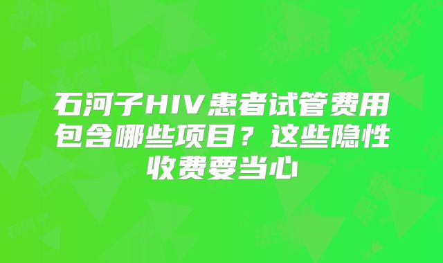 石河子HIV患者试管费用包含哪些项目?这些隐性收费要当心