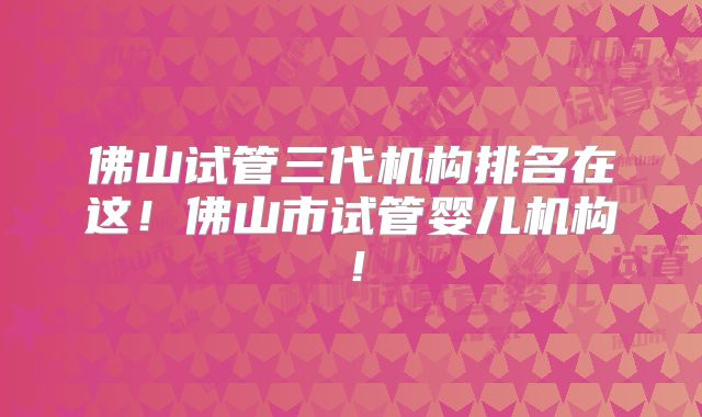 佛山试管三代机构排名在这!佛山市试管婴儿机构!