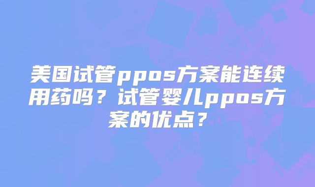 美国试管ppos方案能连续用药吗？试管婴儿ppos方案的优点？