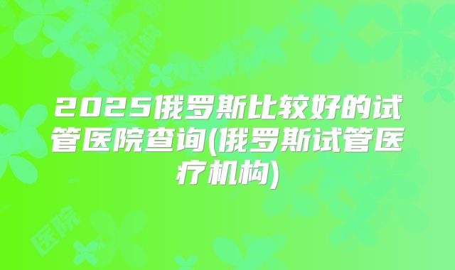 2025俄罗斯比较好的试管医院查询(俄罗斯试管医疗机构)
