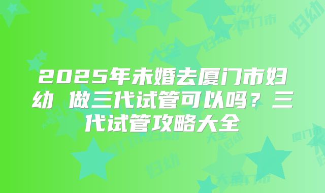 2025年未婚去厦门市妇幼 做三代试管可以吗？三代试管攻略大全