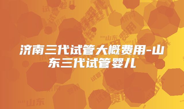 济南三代试管大概费用-山东三代试管婴儿