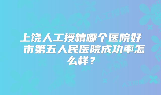 上饶人工授精哪个医院好 市第五人民医院成功率怎么样?