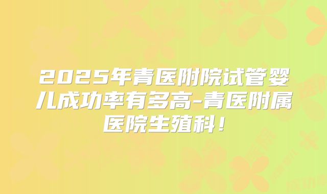 2025年青医附院试管婴儿成功率有多高-青医附属医院生殖科!