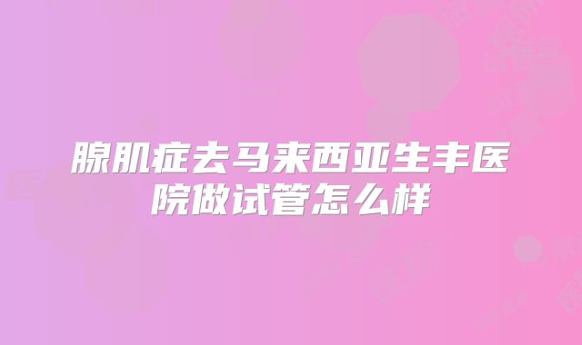 腺肌症去马来西亚生丰医院做试管怎么样