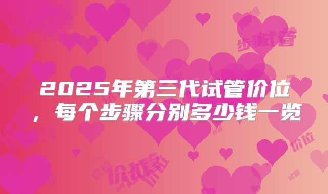 2025年第三代试管价位,每个步骤分别多少钱一览