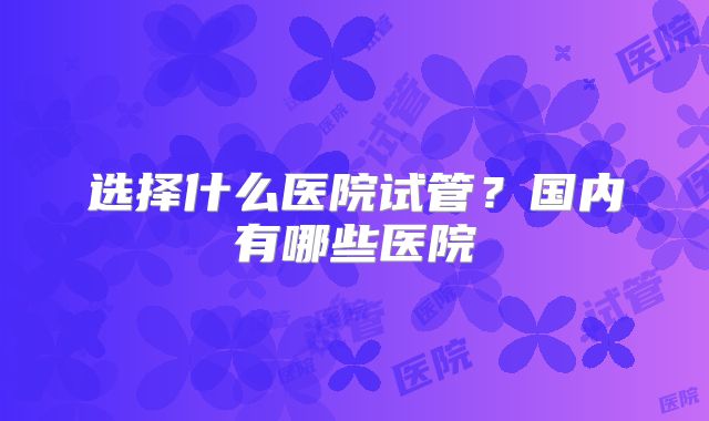 选择什么医院试管?国内有哪些医院