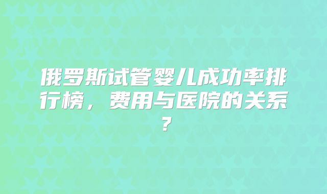 俄罗斯试管婴儿成功率排行榜,费用与医院的关系?