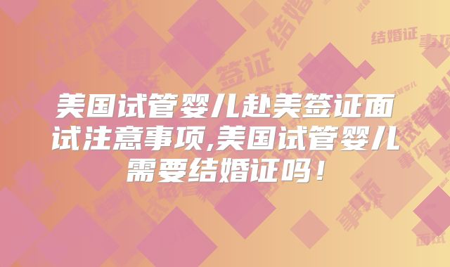 美国试管婴儿赴美签证面试注意事项,美国试管婴儿需要结婚证吗!