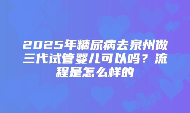 2025年糖尿病去泉州做三代试管婴儿可以吗？流程是怎么样的