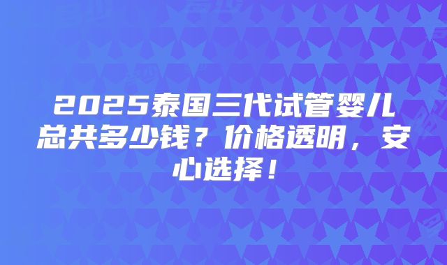 2025泰国三代试管婴儿总共多少钱？价格透明，安心选择！