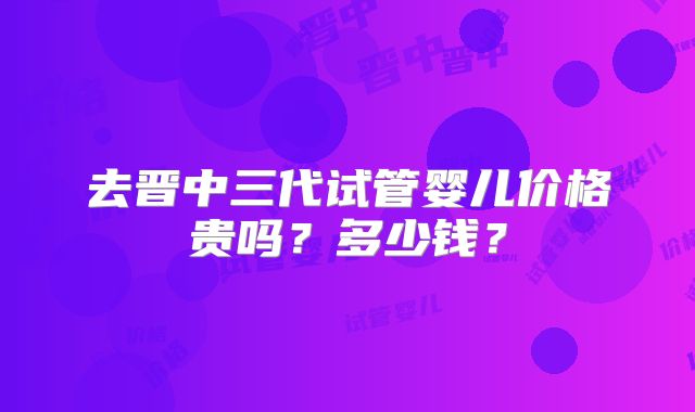 去晋中三代试管婴儿价格贵吗？多少钱？
