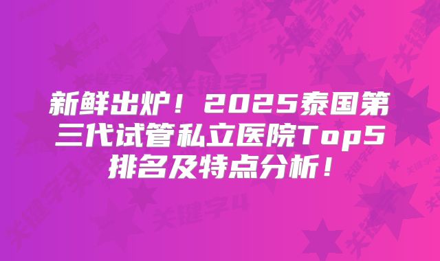新鲜出炉！2025泰国第三代试管私立医院Top5排名及特点分析！