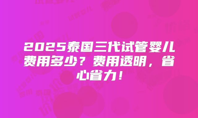 2025泰国三代试管婴儿费用多少？费用透明，省心省力！