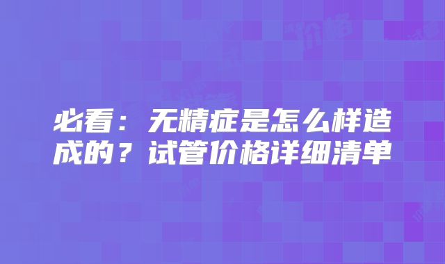 必看:无精症是怎么样造成的?试管价格详细清单
