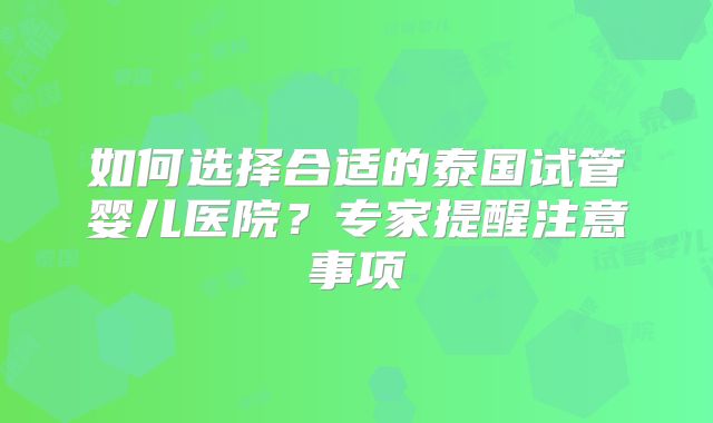 如何选择合适的泰国试管婴儿医院？专家提醒注意事项
