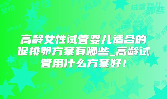 高龄女性试管婴儿适合的促排卵方案有哪些_高龄试管用什么方案好！