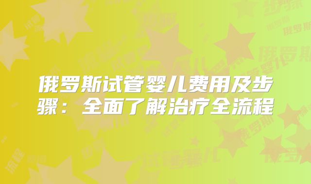 俄罗斯试管婴儿费用及步骤:全面了解治疗全流程
