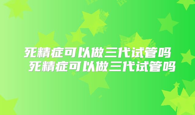死精症可以做三代试管吗 死精症可以做三代试管吗