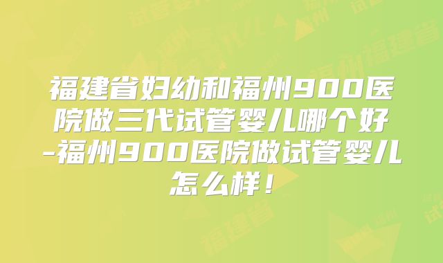 福建省妇幼和福州900医院做三代试管婴儿哪个好-福州900医院做试管婴儿怎么样！
