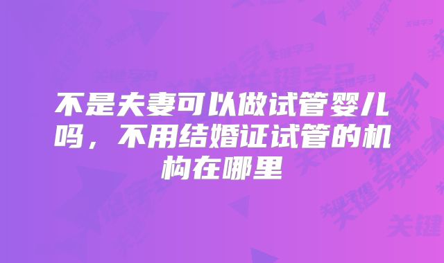 不是夫妻可以做试管婴儿吗,不用结婚证试管的机构在哪里