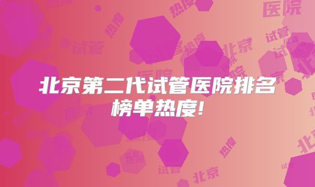 北京第二代试管医院排名榜单热度!