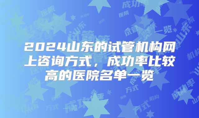 2024山东的试管机构网上咨询方式,成功率比较高的医院名单一览