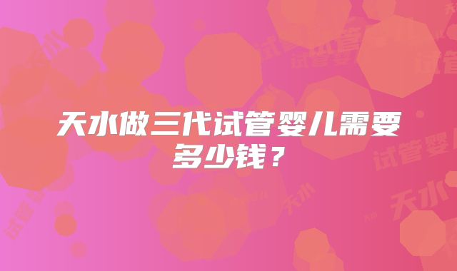 天水做三代试管婴儿需要多少钱？