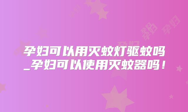 孕妇可以用灭蚊灯驱蚊吗_孕妇可以使用灭蚊器吗！