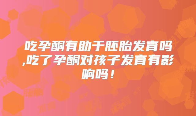 吃孕酮有助于胚胎发育吗,吃了孕酮对孩子发育有影响吗!