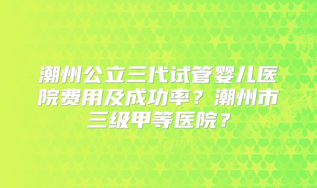 潮州公立三代试管婴儿医院费用及成功率？潮州市三级甲等医院？