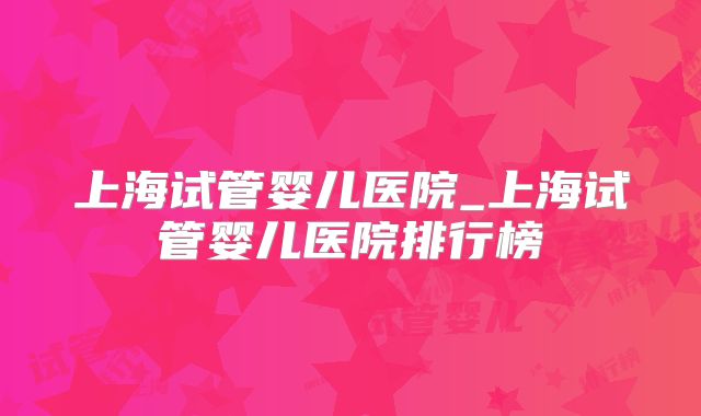 上海试管婴儿医院_上海试管婴儿医院排行榜