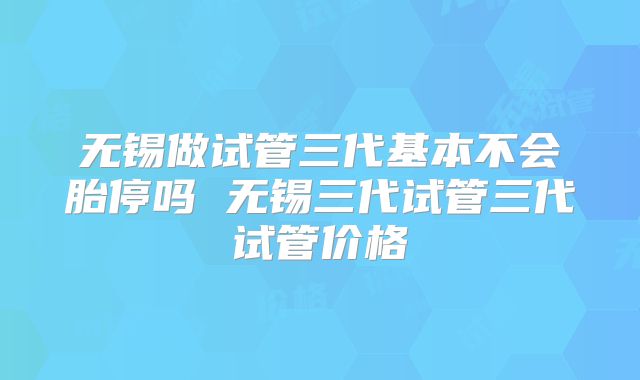 无锡做试管三代基本不会胎停吗 无锡三代试管三代试管价格