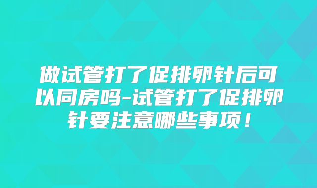 做试管打了促排卵针后可以同房吗-试管打了促排卵针要注意哪些事项!