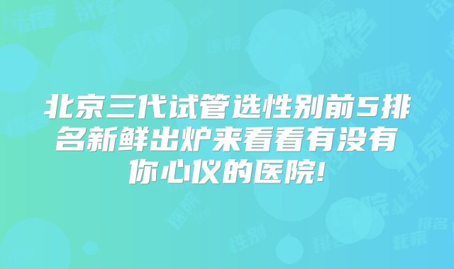 北京三代试管选性别前5排名新鲜出炉来看看有没有你心仪的医院!