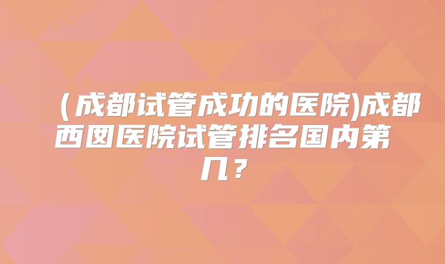 （成都试管成功的医院)成都西囡医院试管排名国内第几？