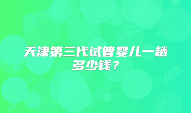 天津第三代试管婴儿一趟多少钱？