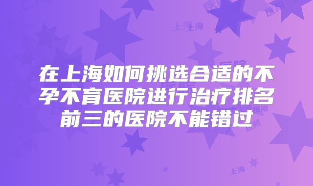 在上海如何挑选合适的不孕不育医院进行治疗排名前三的医院不能错过