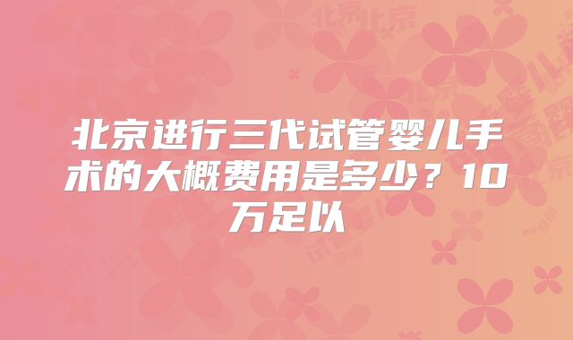 北京进行三代试管婴儿手术的大概费用是多少?10万足以