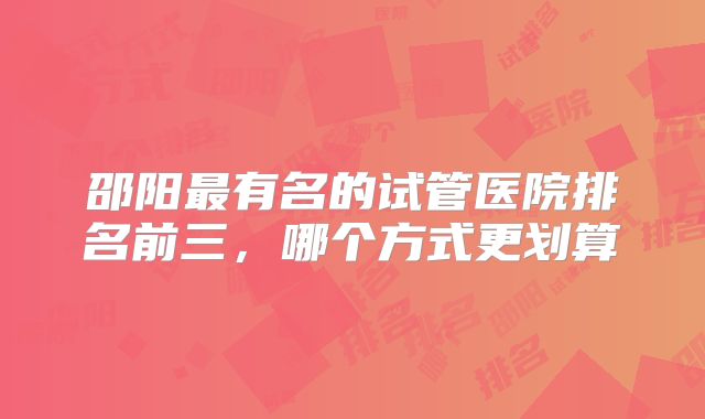 邵阳最有名的试管医院排名前三，哪个方式更划算