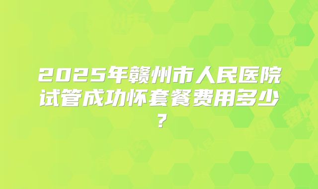 2025年赣州市人民医院试管成功怀套餐费用多少?