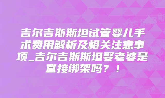 吉尔吉斯斯坦试管婴儿手术费用解析及相关注意事项_吉尔吉斯斯坦娶老婆是直接绑架吗？！