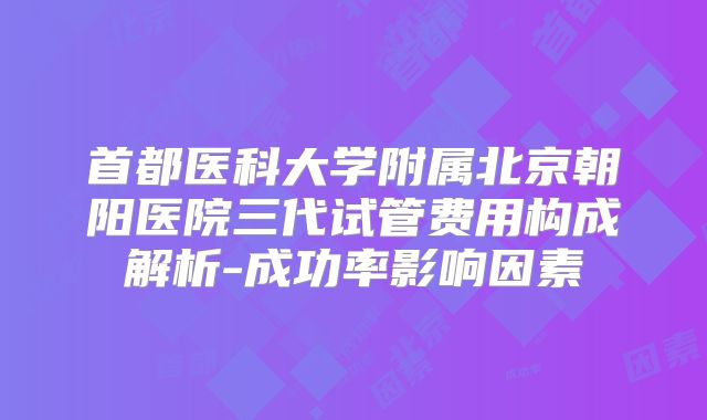 首都医科大学附属北京朝阳医院三代试管费用构成解析-成功率影响因素