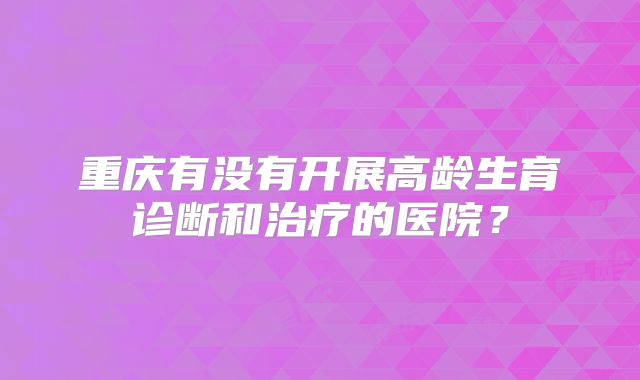 重庆有没有开展高龄生育诊断和治疗的医院?