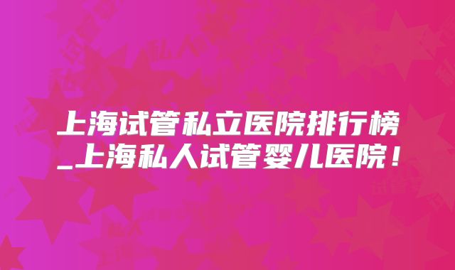上海试管私立医院排行榜_上海私人试管婴儿医院!
