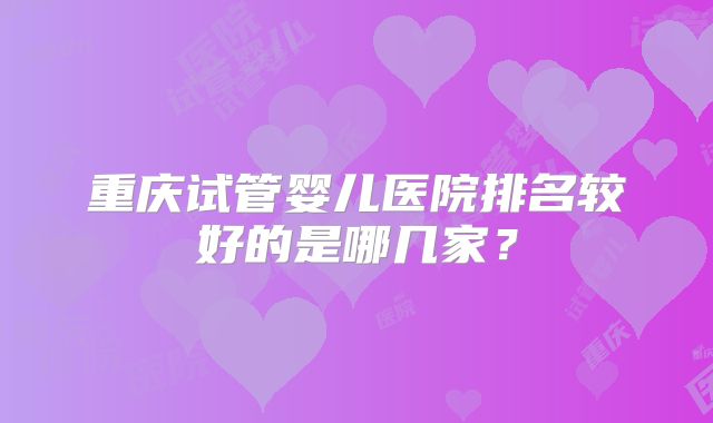 重庆试管婴儿医院排名较好的是哪几家?