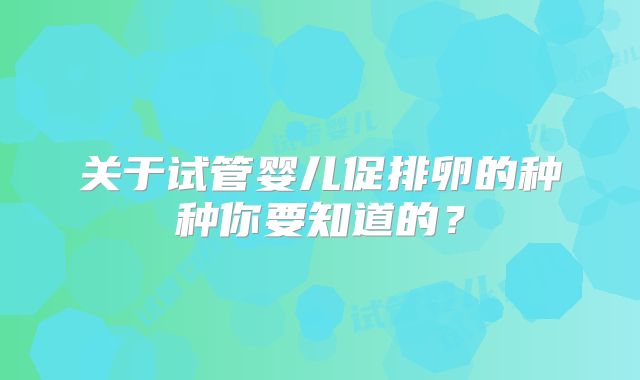 关于试管婴儿促排卵的种种你要知道的？