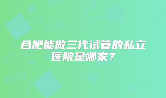 合肥能做三代试管的私立医院是哪家?