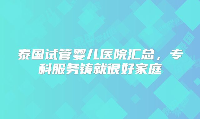 泰国试管婴儿医院汇总,专科服务铸就很好家庭